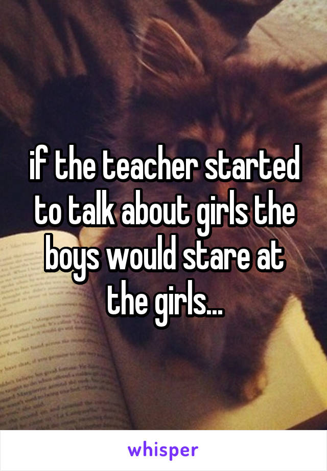 if the teacher started to talk about girls the boys would stare at the girls...