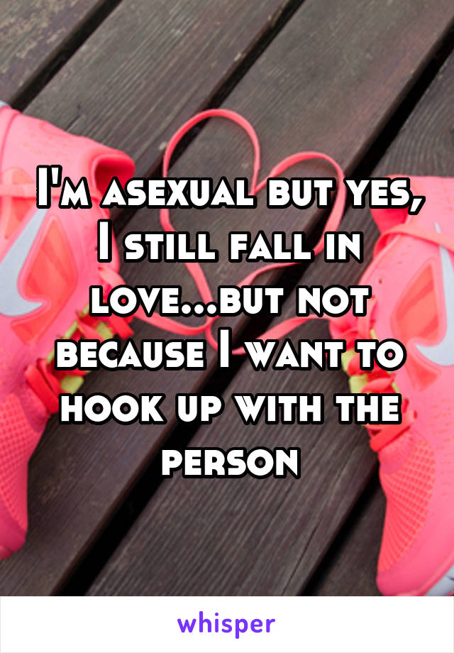 I'm asexual but yes, I still fall in love...but not
because I want to hook up with the person