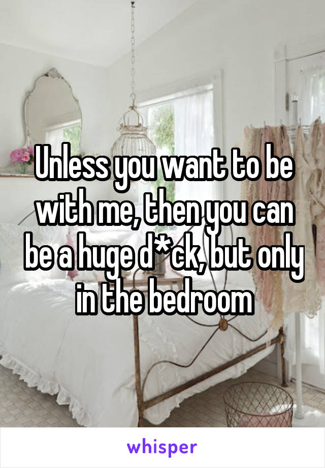 Unless you want to be with me, then you can be a huge d*ck, but only in the bedroom