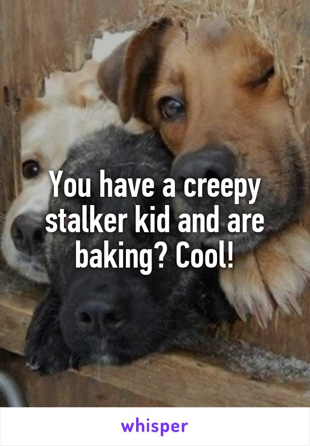 You have a creepy stalker kid and are baking? Cool!