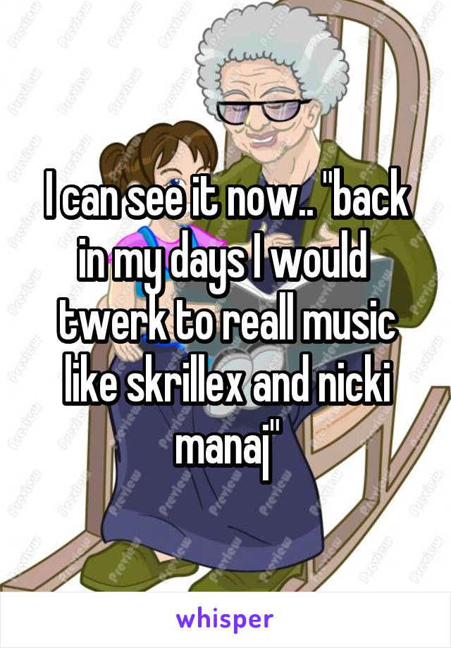 I can see it now.. "back in my days I would  twerk to reall music like skrillex and nicki manaj"