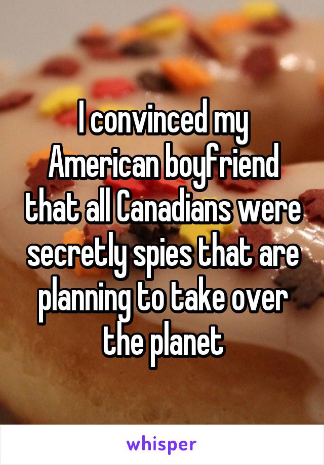 I convinced my American boyfriend that all Canadians were secretly spies that are planning to take over the planet