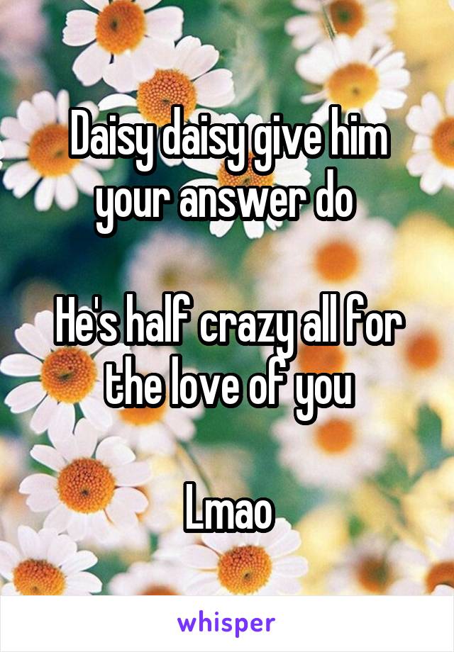 Daisy daisy give him your answer do 

He's half crazy all for the love of you

Lmao