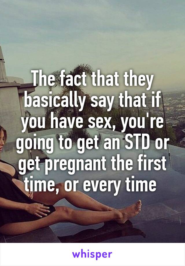 The fact that they basically say that if you have sex, you're going to get an STD or get pregnant the first time, or every time 