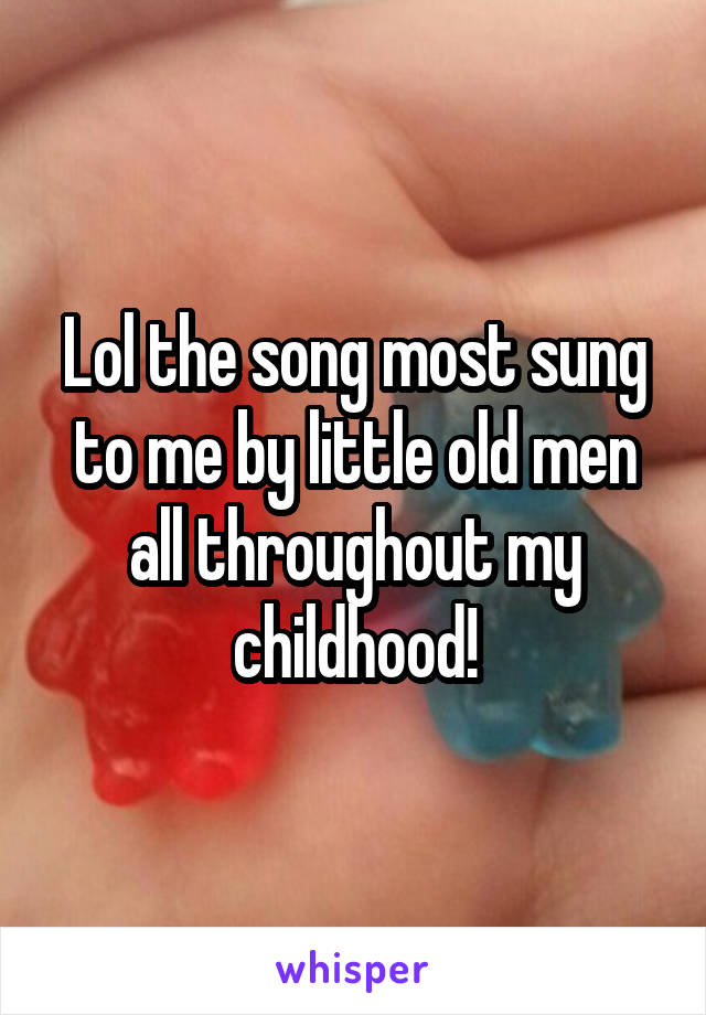 Lol the song most sung to me by little old men all throughout my childhood!