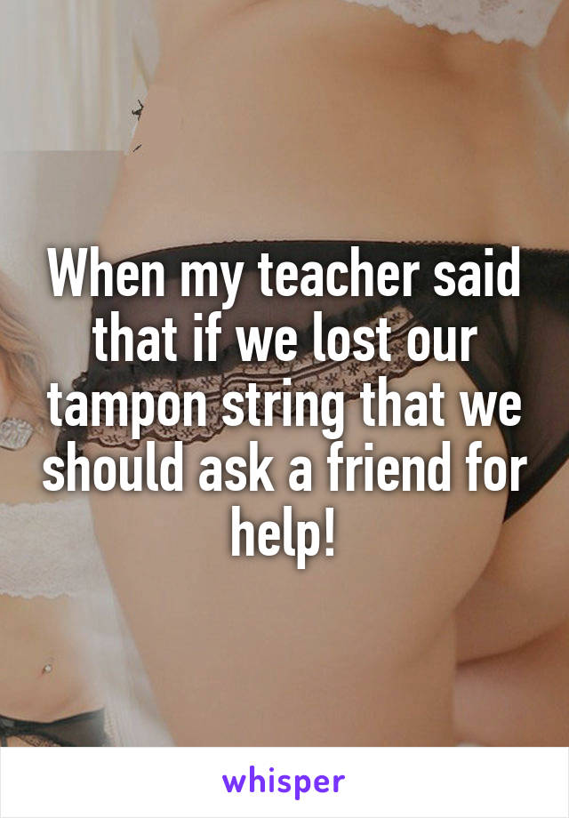 When my teacher said that if we lost our tampon string that we should ask a friend for help!