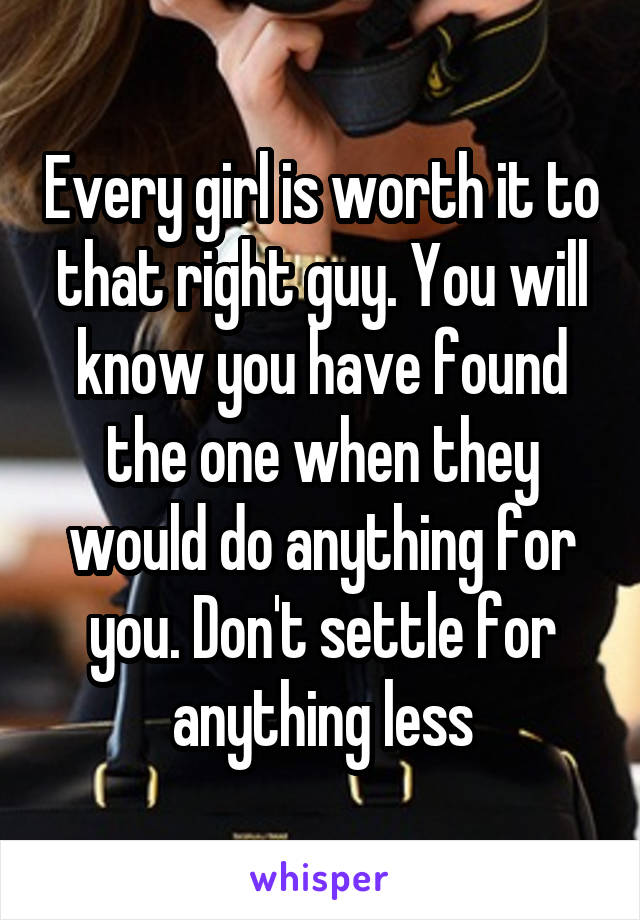 Every girl is worth it to that right guy. You will know you have found the one when they would do anything for you. Don't settle for anything less