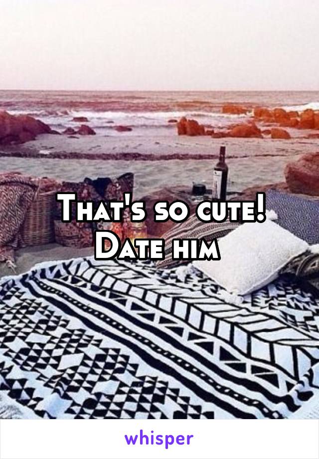 That's so cute! Date him 