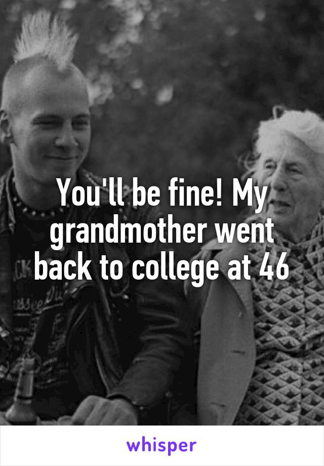 You'll be fine! My grandmother went back to college at 46