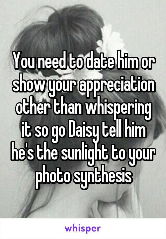 You need to date him or show your appreciation other than whispering it so go Daisy tell him he's the sunlight to your photo synthesis