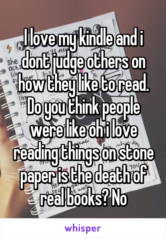 I love my kindle and i dont judge others on how they like to read. Do you think people were like oh i love reading things on stone paper is the death of real books? No