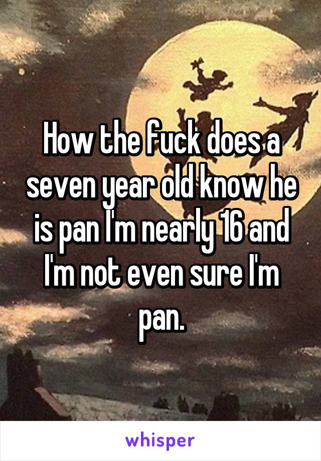 How the fuck does a seven year old know he is pan I'm nearly 16 and I'm not even sure I'm pan.