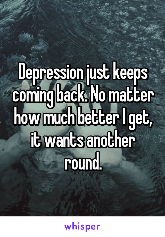 Depression just keeps coming back. No matter how much better I get, it wants another round.