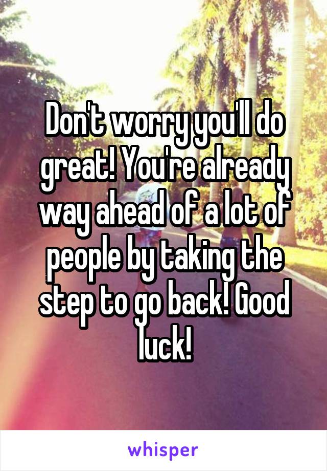 Don't worry you'll do great! You're already way ahead of a lot of people by taking the step to go back! Good luck!