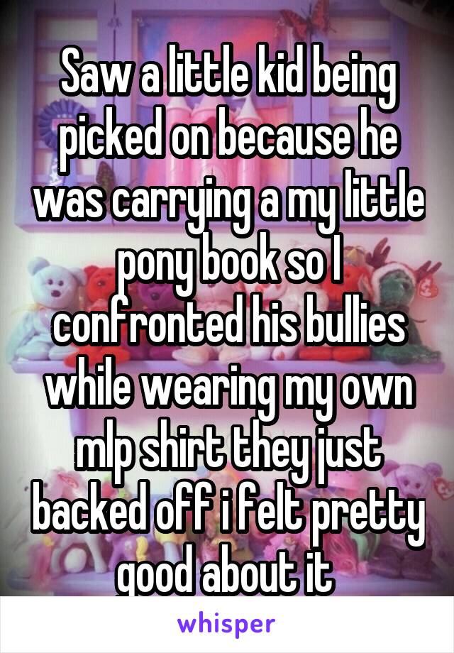 Saw a little kid being picked on because he was carrying a my little pony book so I confronted his bullies while wearing my own mlp shirt they just backed off i felt pretty good about it 