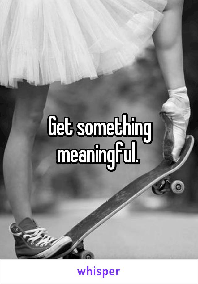 Get something meaningful. 