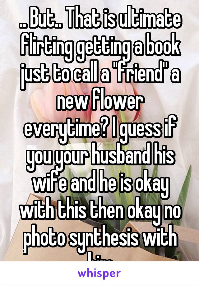 .. But.. That is ultimate flirting getting a book just to call a "friend" a new flower everytime? I guess if you your husband his wife and he is okay with this then okay no photo synthesis with him