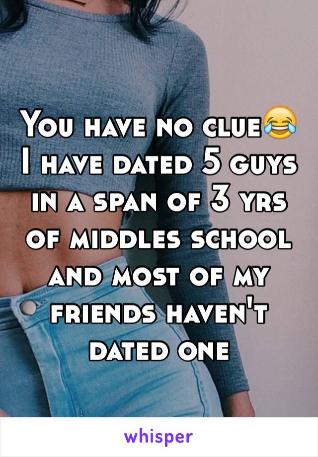 You have no clue😂 I have dated 5 guys in a span of 3 yrs of middles school and most of my friends haven't dated one