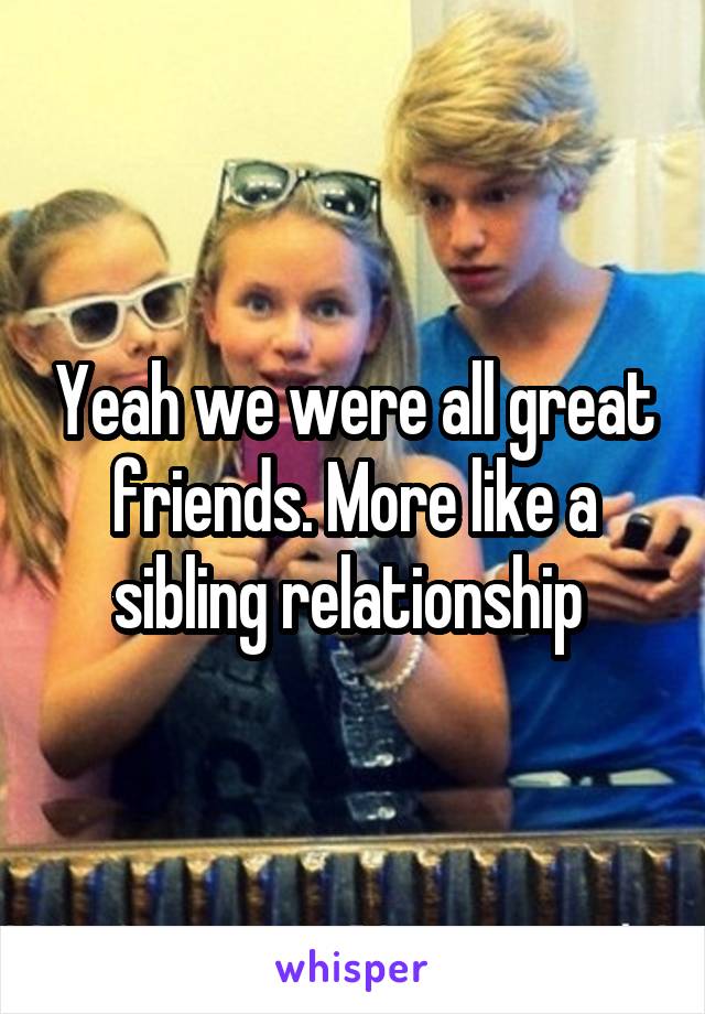 Yeah we were all great friends. More like a sibling relationship 