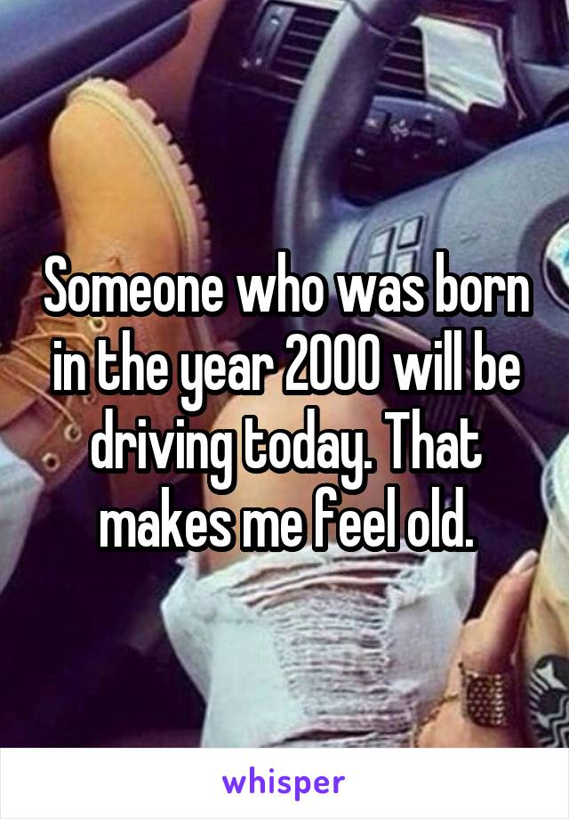 Someone who was born in the year 2000 will be driving today. That makes me feel old.