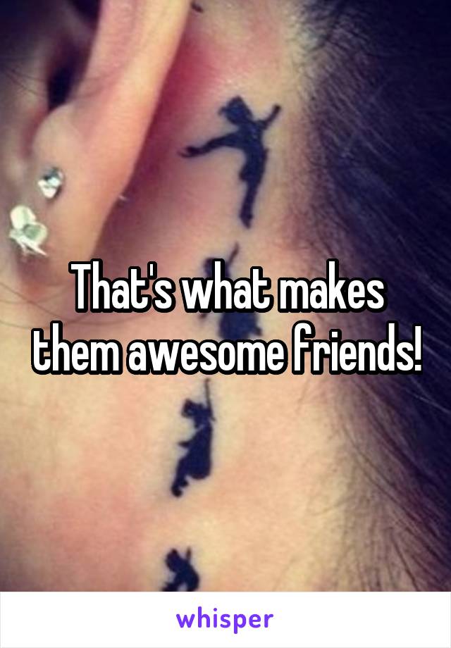 That's what makes them awesome friends!