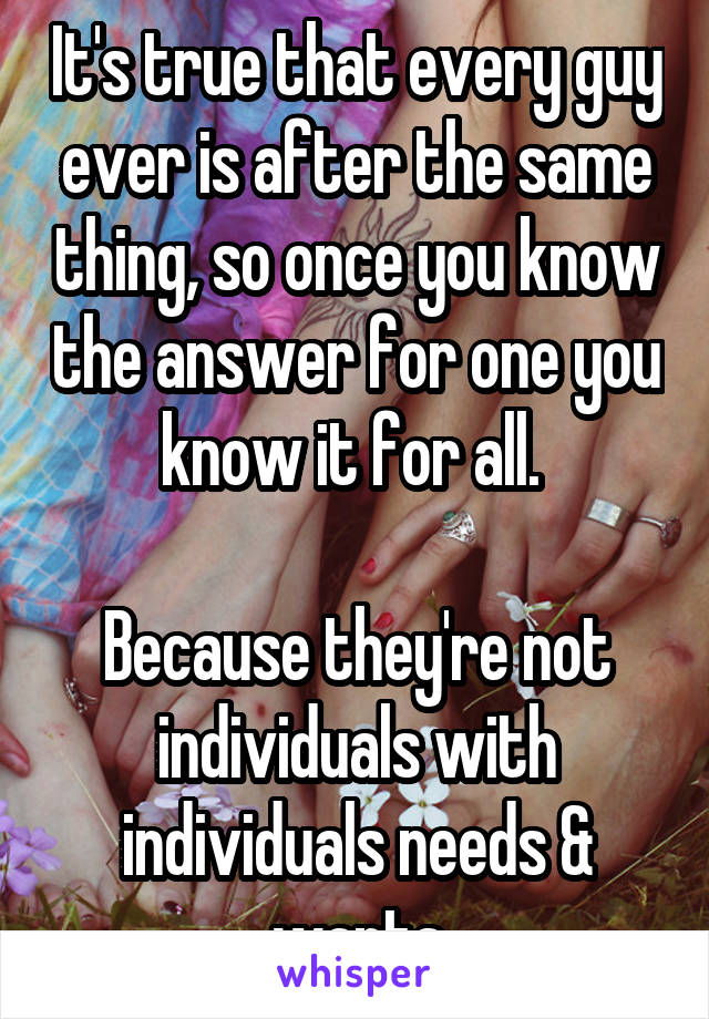 It's true that every guy ever is after the same thing, so once you know the answer for one you know it for all. 

Because they're not individuals with individuals needs & wants