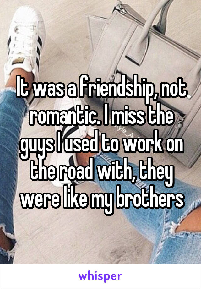 It was a friendship, not romantic. I miss the guys I used to work on the road with, they were like my brothers