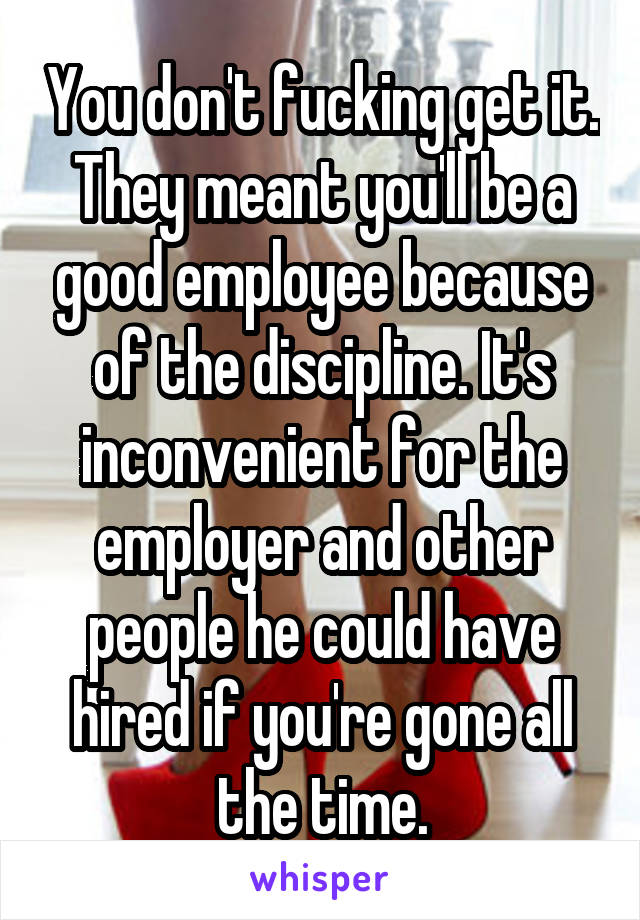 You don't fucking get it. They meant you'll be a good employee because of the discipline. It's inconvenient for the employer and other people he could have hired if you're gone all the time.