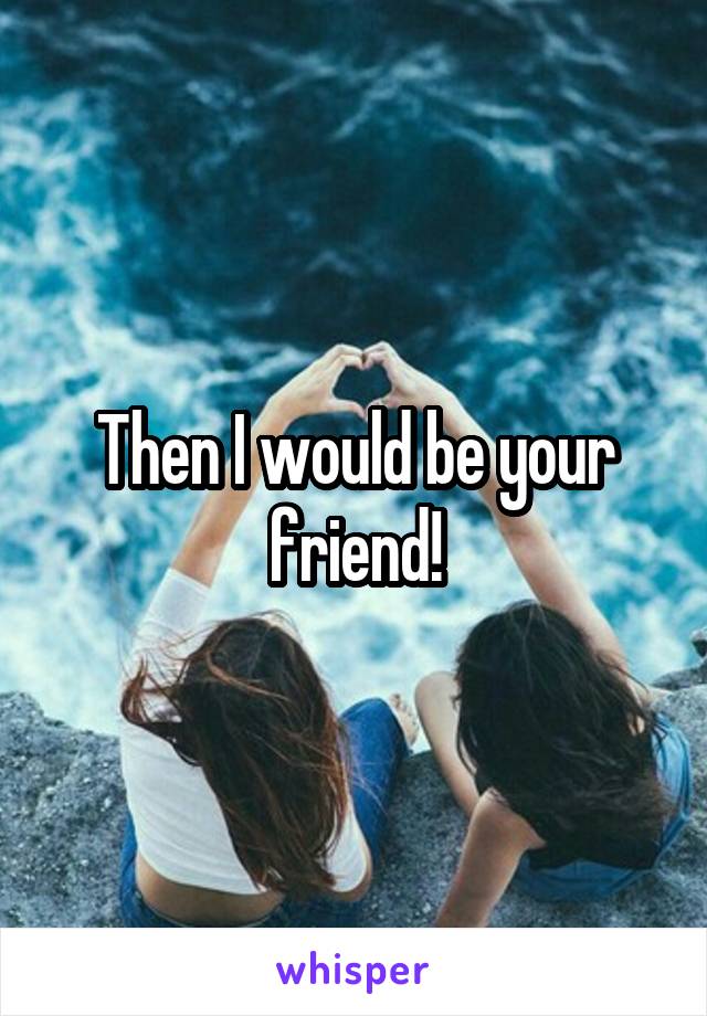 Then I would be your friend!