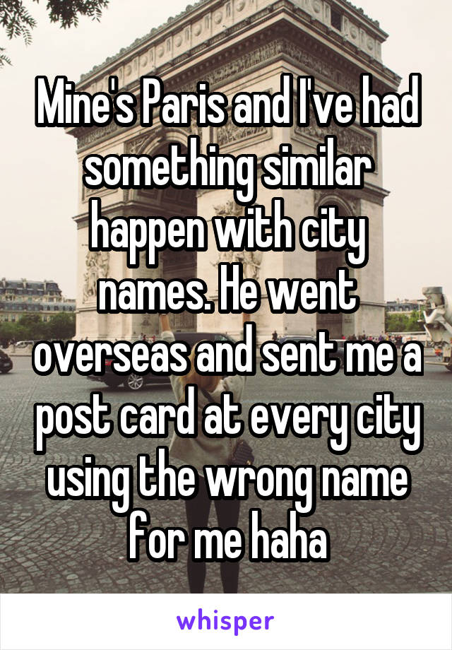 Mine's Paris and I've had something similar happen with city names. He went overseas and sent me a post card at every city using the wrong name for me haha