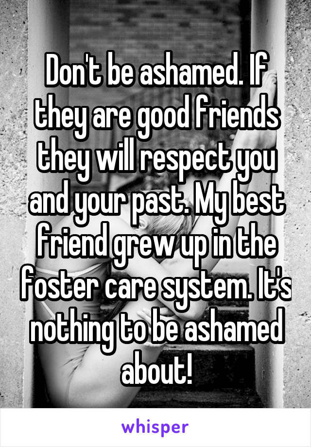 Don't be ashamed. If they are good friends they will respect you and your past. My best friend grew up in the foster care system. It's nothing to be ashamed about!