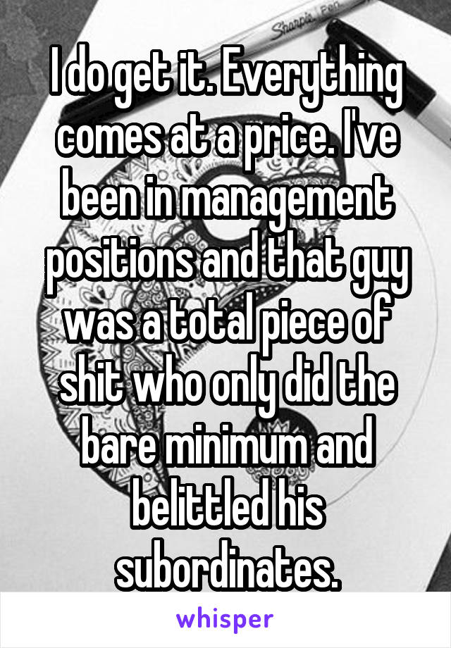 I do get it. Everything comes at a price. I've been in management positions and that guy was a total piece of shit who only did the bare minimum and belittled his subordinates.