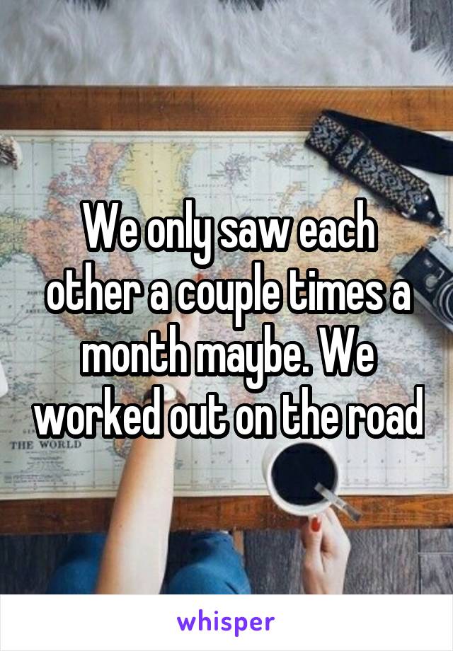 We only saw each other a couple times a month maybe. We worked out on the road