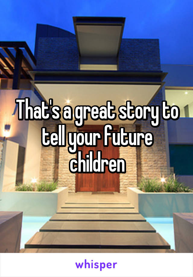 That's a great story to tell your future children