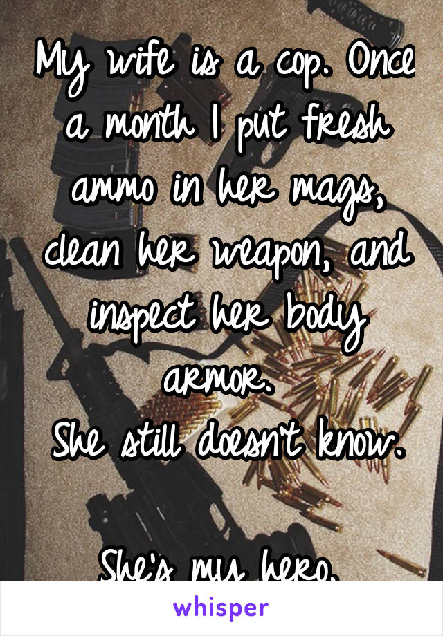 My wife is a cop. Once a month I put fresh ammo in her mags, clean her weapon, and inspect her body armor. 
She still doesn't know. 
She's my hero. 