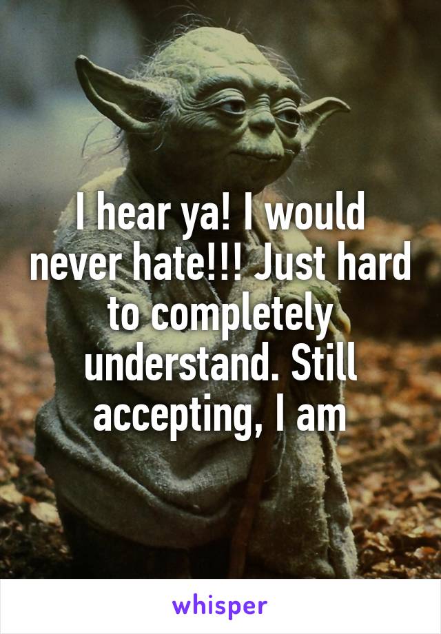 I hear ya! I would never hate!!! Just hard to completely understand. Still accepting, I am