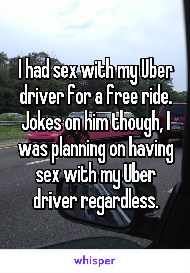 I had sex with my Uber driver for a free ride. Jokes on him though, I was planning on having sex with my Uber driver regardless.