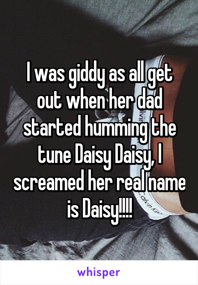 I was giddy as all get out when her dad started humming the tune Daisy Daisy, I screamed her real name is Daisy!!!!