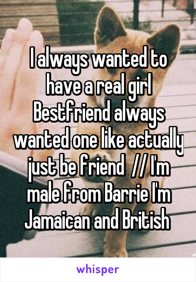 I always wanted to have a real girl Bestfriend always wanted one like actually just be friend  // I'm male from Barrie I'm Jamaican and British 