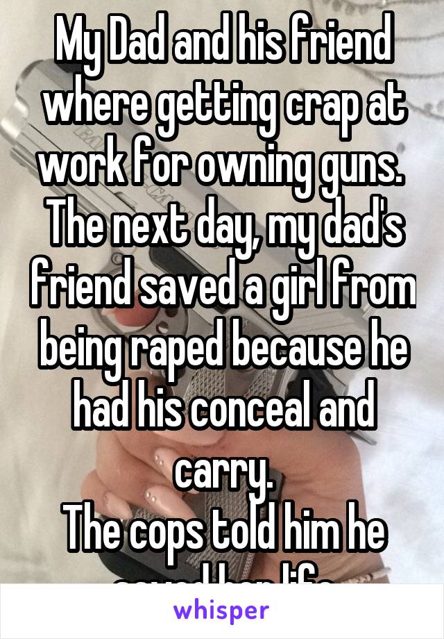 My Dad and his friend where getting crap at work for owning guns. 
The next day, my dad's friend saved a girl from being raped because he had his conceal and carry.
The cops told him he saved her life