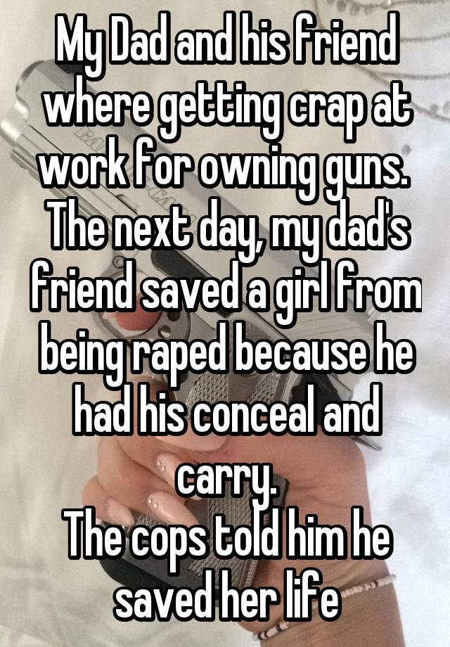 My Dad and his friend where getting crap at work for owning guns. 
The next day, my dad's friend saved a girl from being raped because he had his conceal and carry.
The cops told him he saved her life