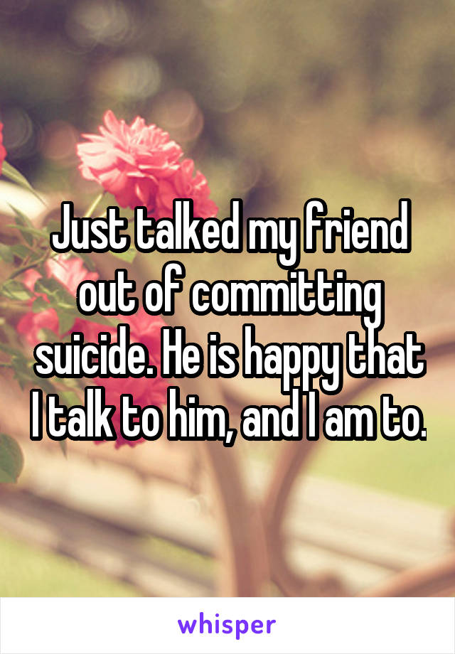 Just talked my friend out of committing suicide. He is happy that I talk to him, and I am to.