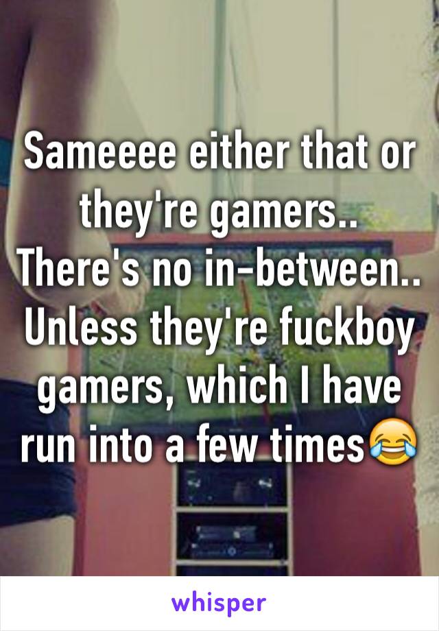 Sameeee either that or they're gamers.. There's no in-between.. Unless they're fuckboy gamers, which I have run into a few times😂
