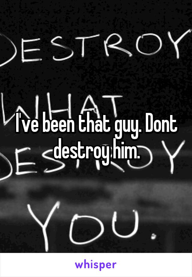 I've been that guy. Dont destroy him.