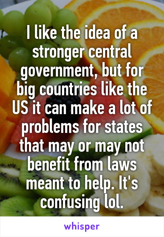 I like the idea of a stronger central government, but for big countries like the US it can make a lot of problems for states that may or may not benefit from laws meant to help. It's confusing lol.