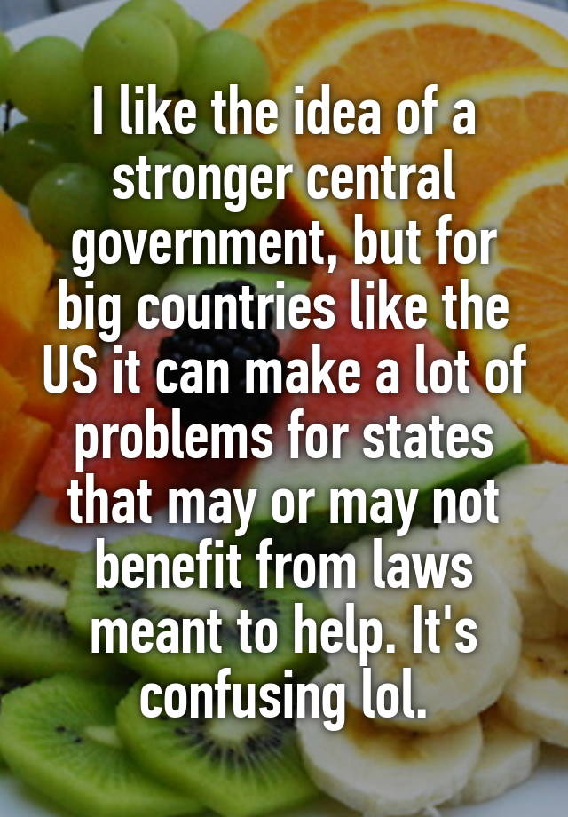 I like the idea of a stronger central government, but for big countries like the US it can make a lot of problems for states that may or may not benefit from laws meant to help. It's confusing lol.