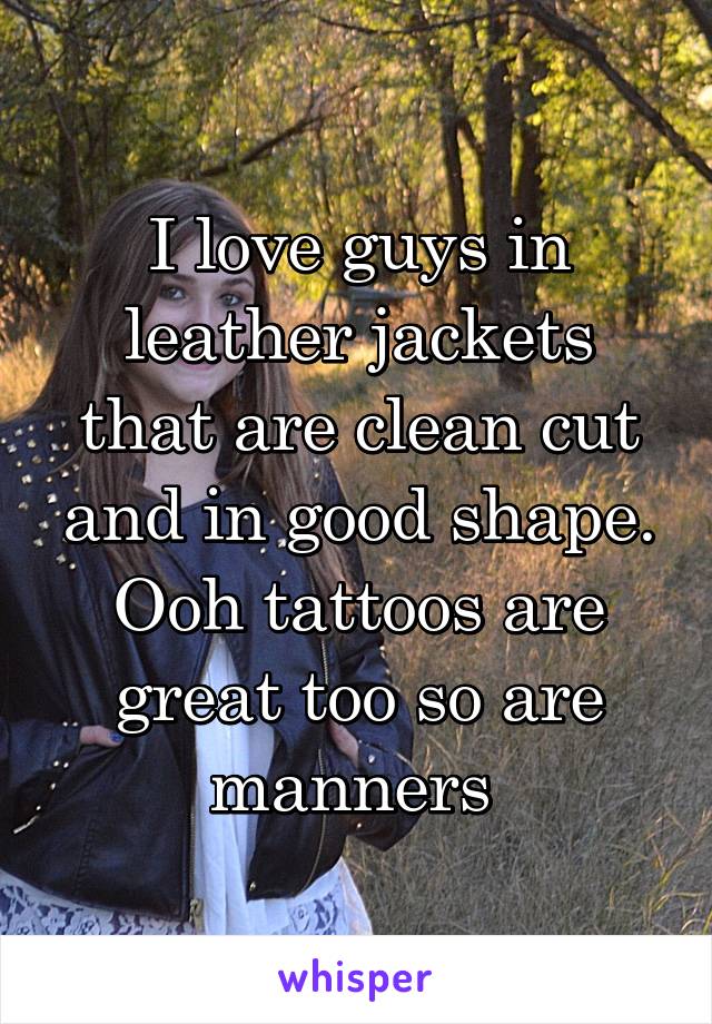 I love guys in leather jackets that are clean cut and in good shape. Ooh tattoos are great too so are manners 