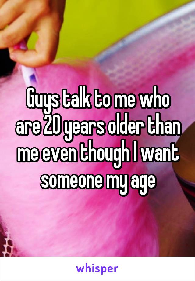 Guys talk to me who are 20 years older than me even though I want someone my age