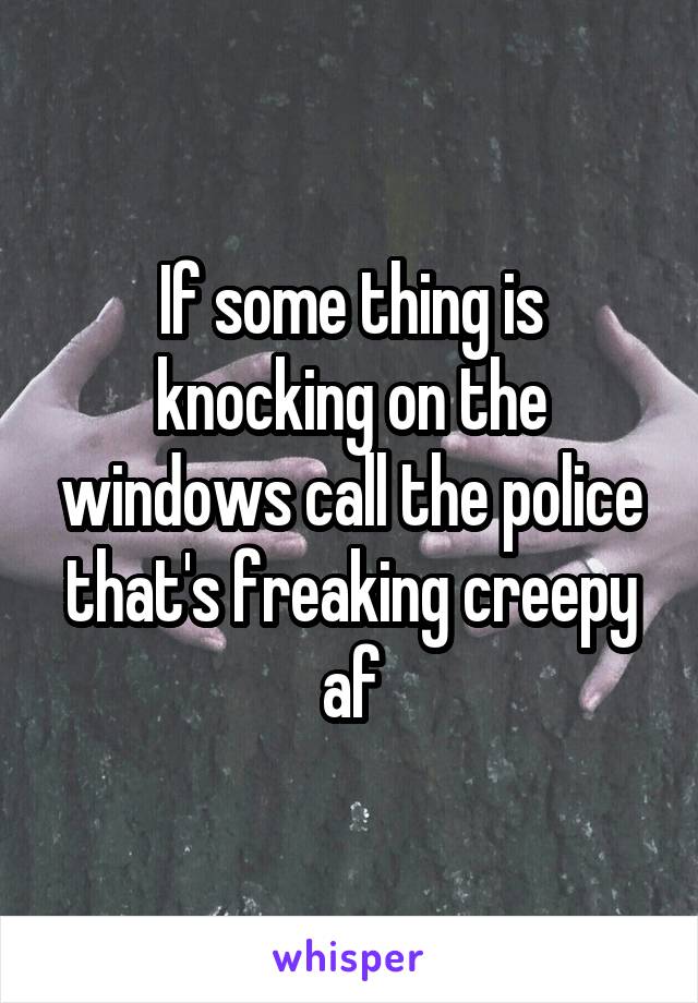 If some thing is knocking on the windows call the police that's freaking creepy af