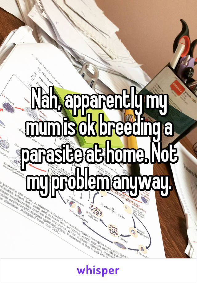 Nah, apparently my mum is ok breeding a parasite at home. Not my problem anyway.